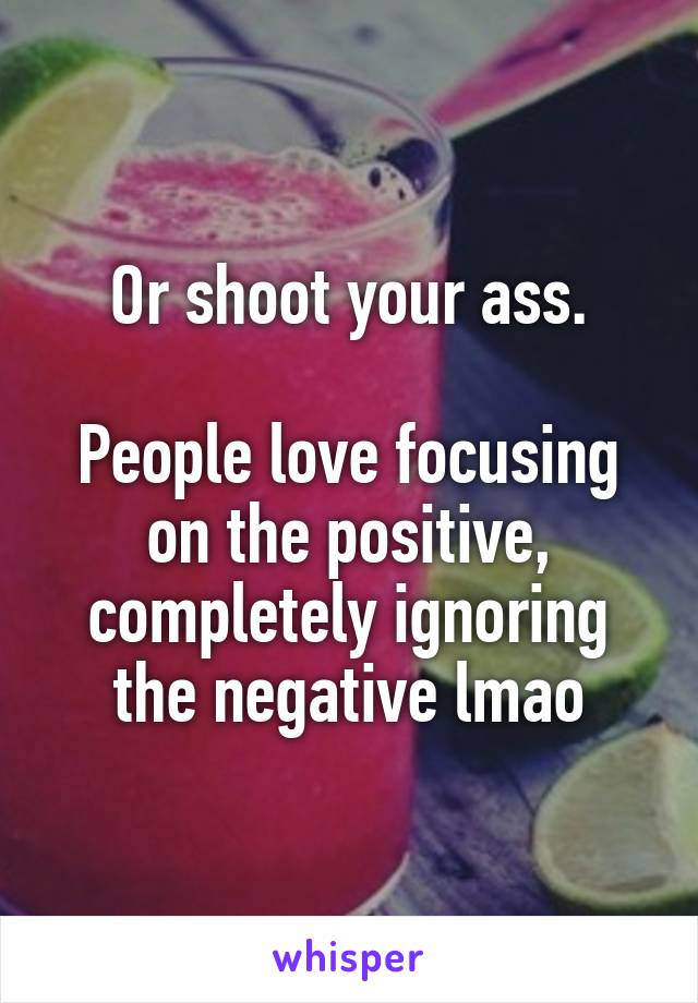 Or shoot your ass.

People love focusing on the positive, completely ignoring the negative lmao