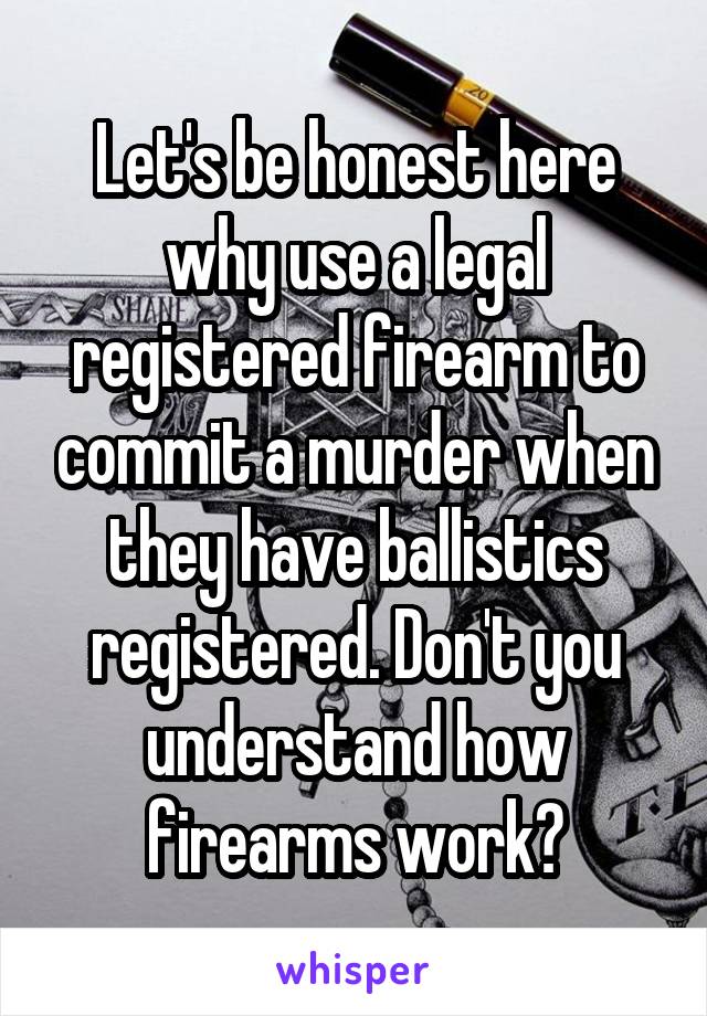 Let's be honest here why use a legal registered firearm to commit a murder when they have ballistics registered. Don't you understand how firearms work?