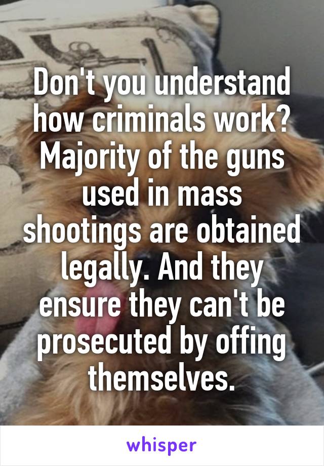 Don't you understand how criminals work? Majority of the guns used in mass shootings are obtained legally. And they ensure they can't be prosecuted by offing themselves.