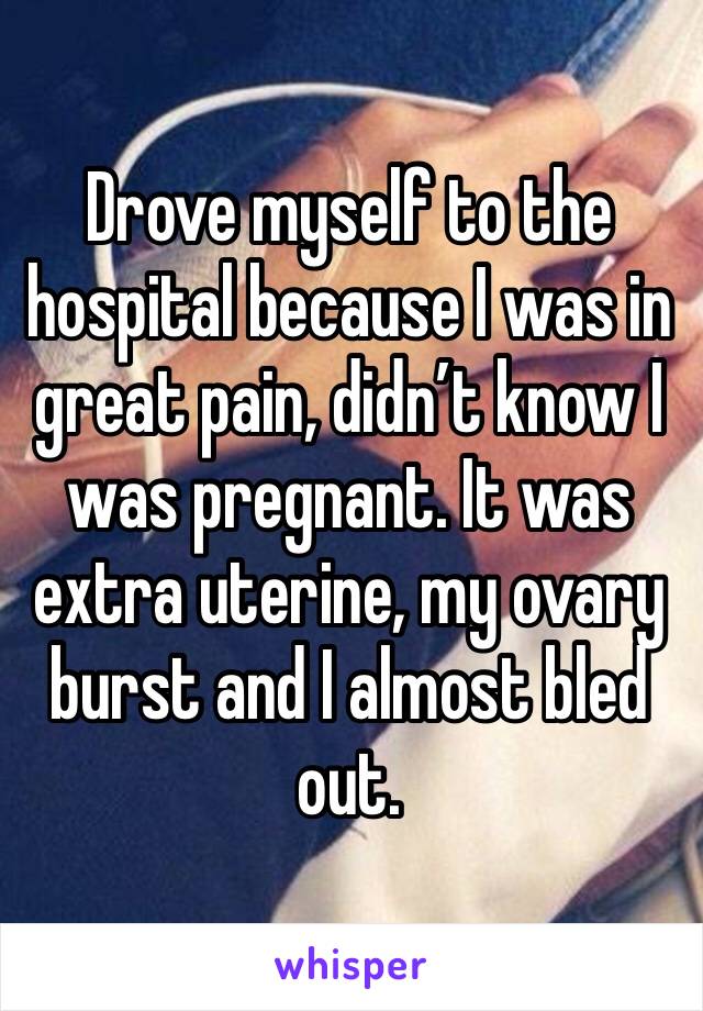 Drove myself to the hospital because I was in great pain, didn’t know I was pregnant. It was extra uterine, my ovary burst and I almost bled out.