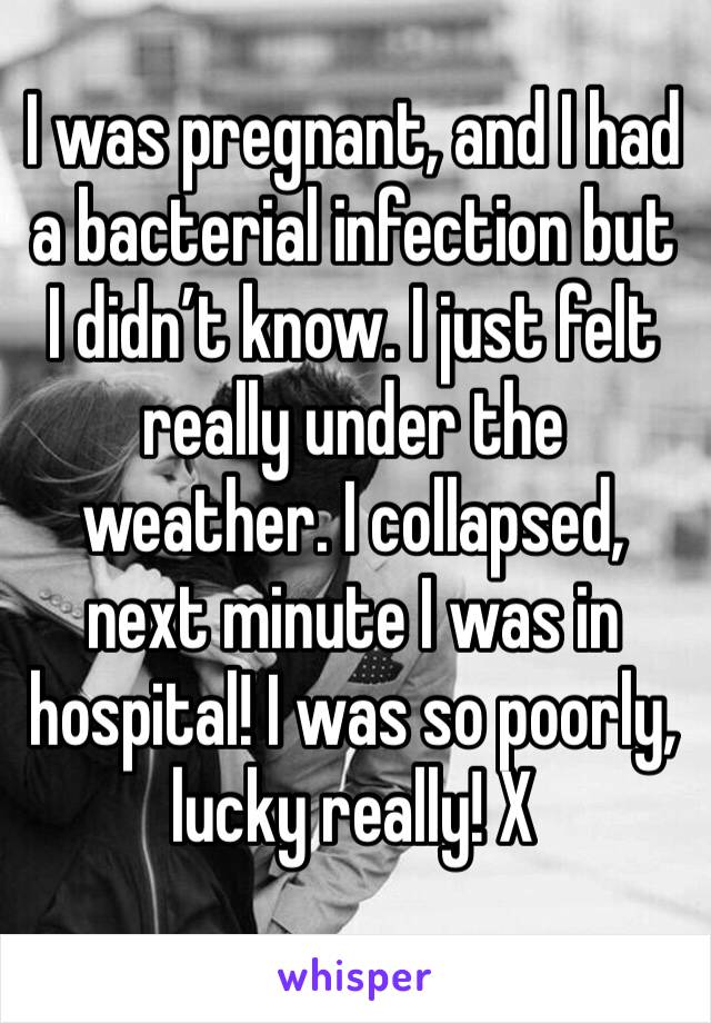 I was pregnant, and I had a bacterial infection but I didn’t know. I just felt really under the weather. I collapsed, next minute I was in hospital! I was so poorly, lucky really! X