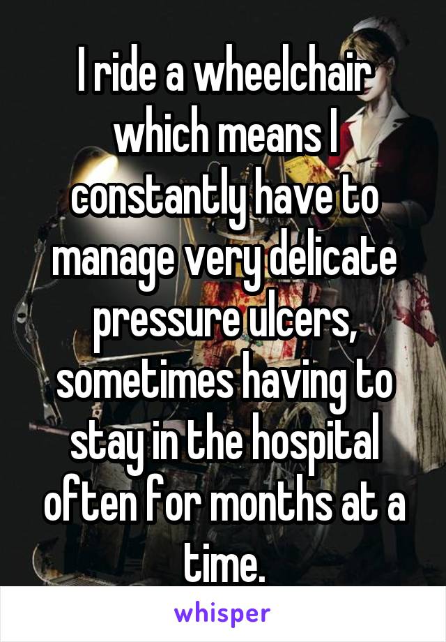 I ride a wheelchair which means I constantly have to manage very delicate pressure ulcers, sometimes having to stay in the hospital often for months at a time.