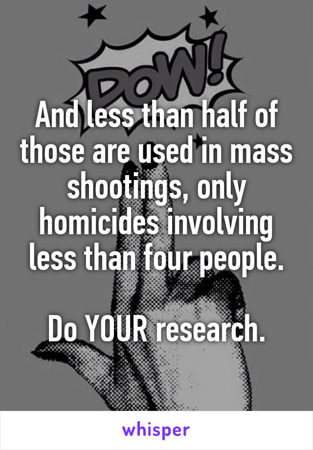 And less than half of those are used in mass shootings, only homicides involving less than four people.

Do YOUR research.