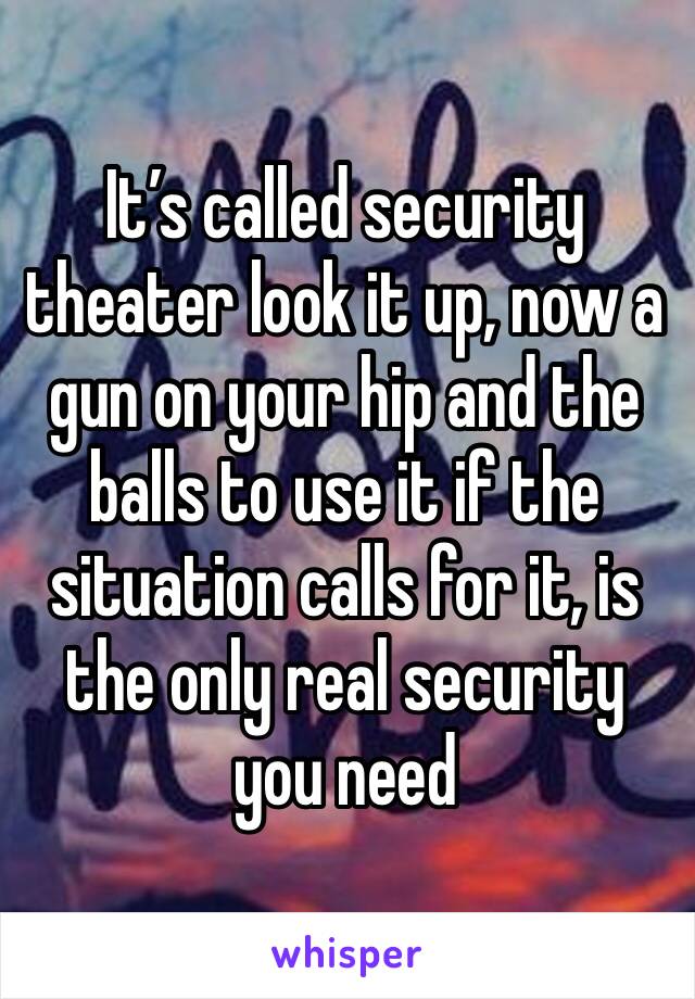 It’s called security theater look it up, now a gun on your hip and the balls to use it if the situation calls for it, is the only real security you need