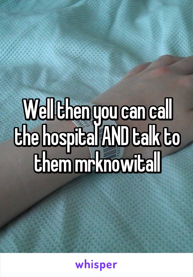 Well then you can call the hospital AND talk to them mrknowitall