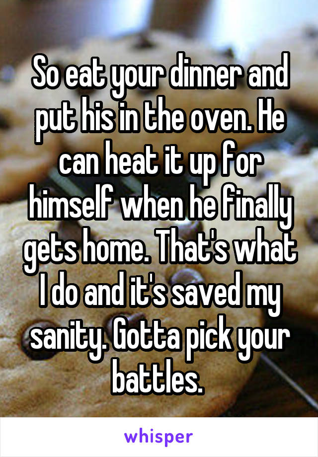 So eat your dinner and put his in the oven. He can heat it up for himself when he finally gets home. That's what I do and it's saved my sanity. Gotta pick your battles. 