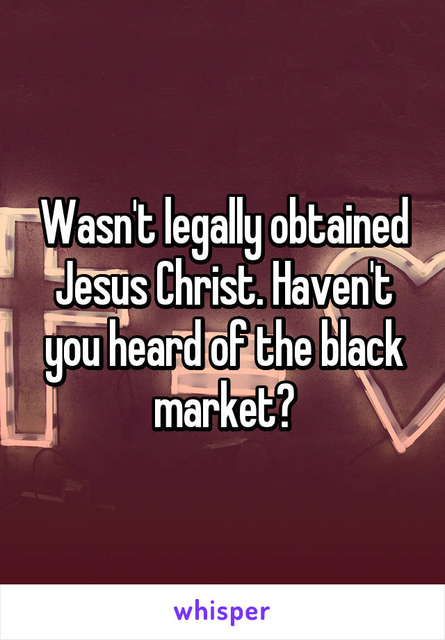 Wasn't legally obtained Jesus Christ. Haven't you heard of the black market?