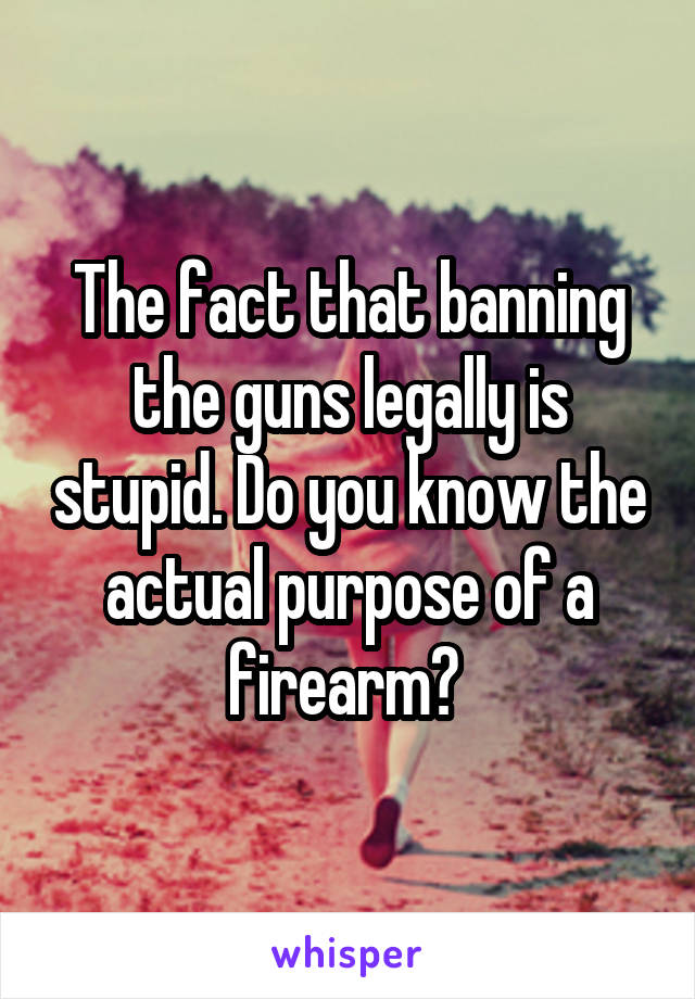 The fact that banning the guns legally is stupid. Do you know the actual purpose of a firearm? 