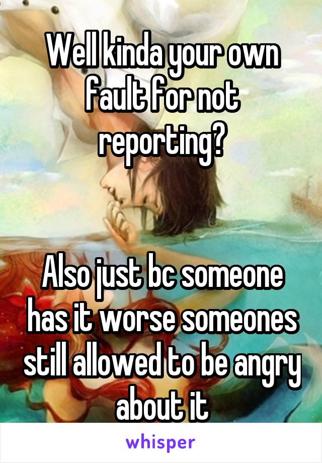 Well kinda your own fault for not reporting?


Also just bc someone has it worse someones still allowed to be angry about it