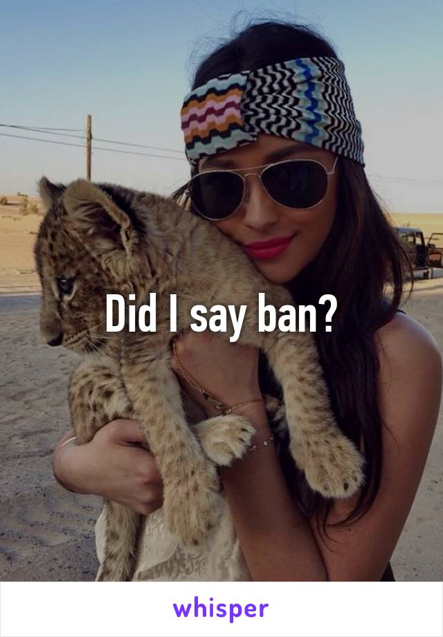 Did I say ban?