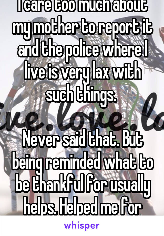 I care too much about my mother to report it and the police where I live is very lax with such things. 

Never said that. But being reminded what to be thankful for usually helps. Helped me for sure