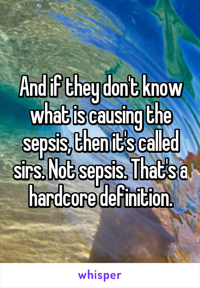 And if they don't know what is causing the sepsis, then it's called sirs. Not sepsis. That's a hardcore definition.