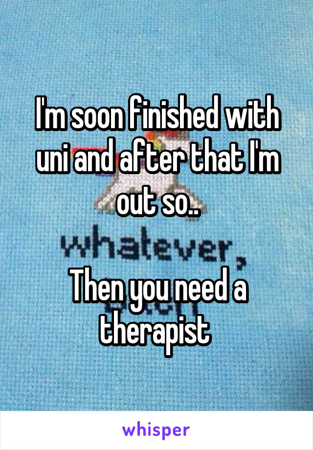 I'm soon finished with uni and after that I'm out so..

Then you need a therapist 