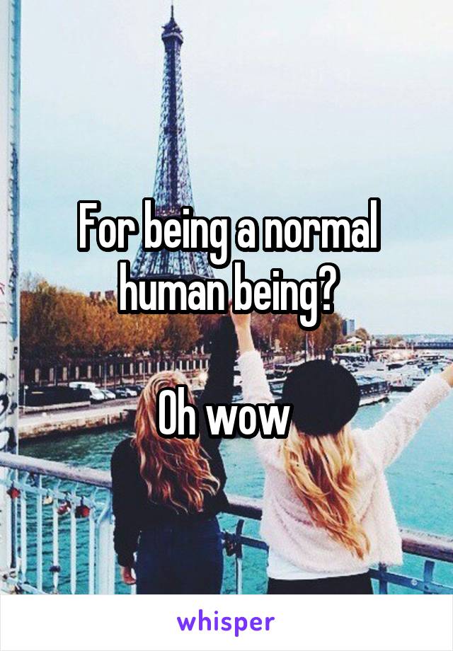 For being a normal human being?

Oh wow 