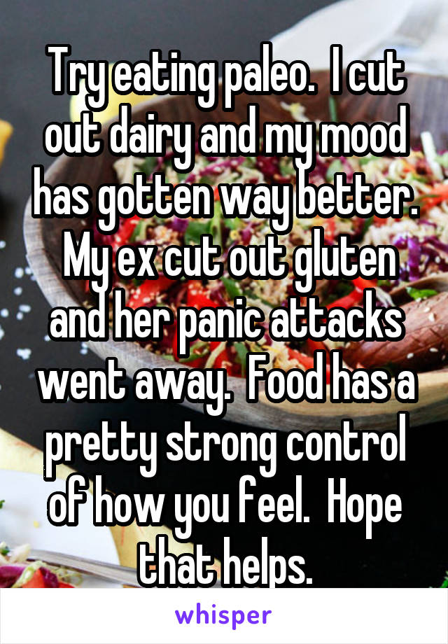 Try eating paleo.  I cut out dairy and my mood has gotten way better.  My ex cut out gluten and her panic attacks went away.  Food has a pretty strong control of how you feel.  Hope that helps.
