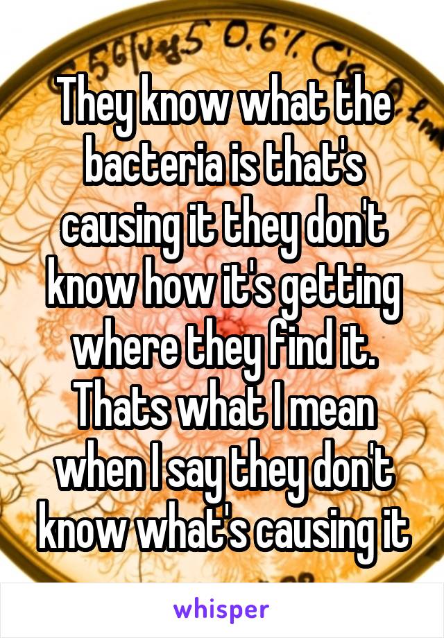 They know what the bacteria is that's causing it they don't know how it's getting where they find it. Thats what I mean when I say they don't know what's causing it