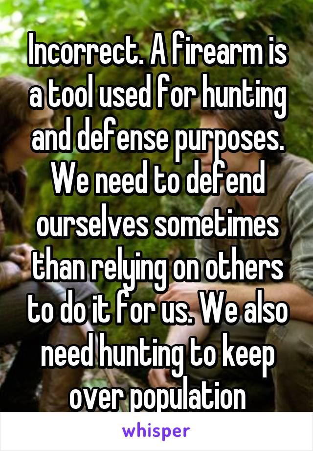 Incorrect. A firearm is a tool used for hunting and defense purposes. We need to defend ourselves sometimes than relying on others to do it for us. We also need hunting to keep over population