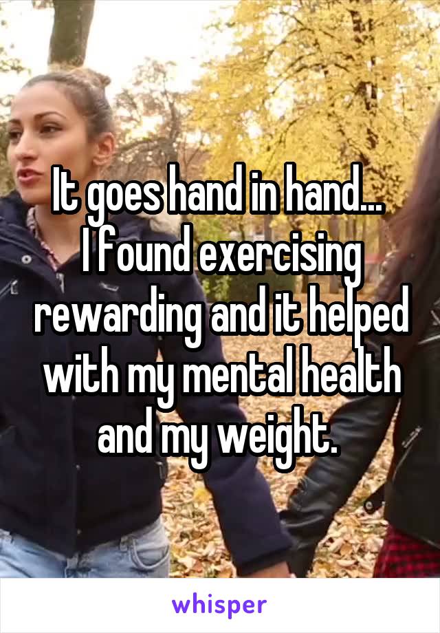 It goes hand in hand... 
I found exercising rewarding and it helped with my mental health and my weight. 