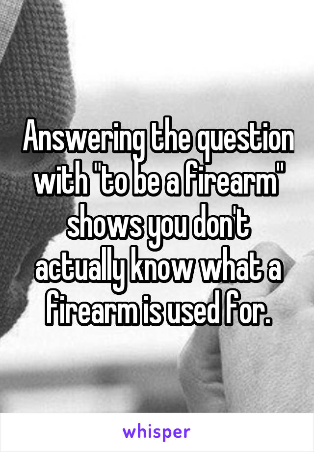 Answering the question with "to be a firearm" shows you don't actually know what a firearm is used for.