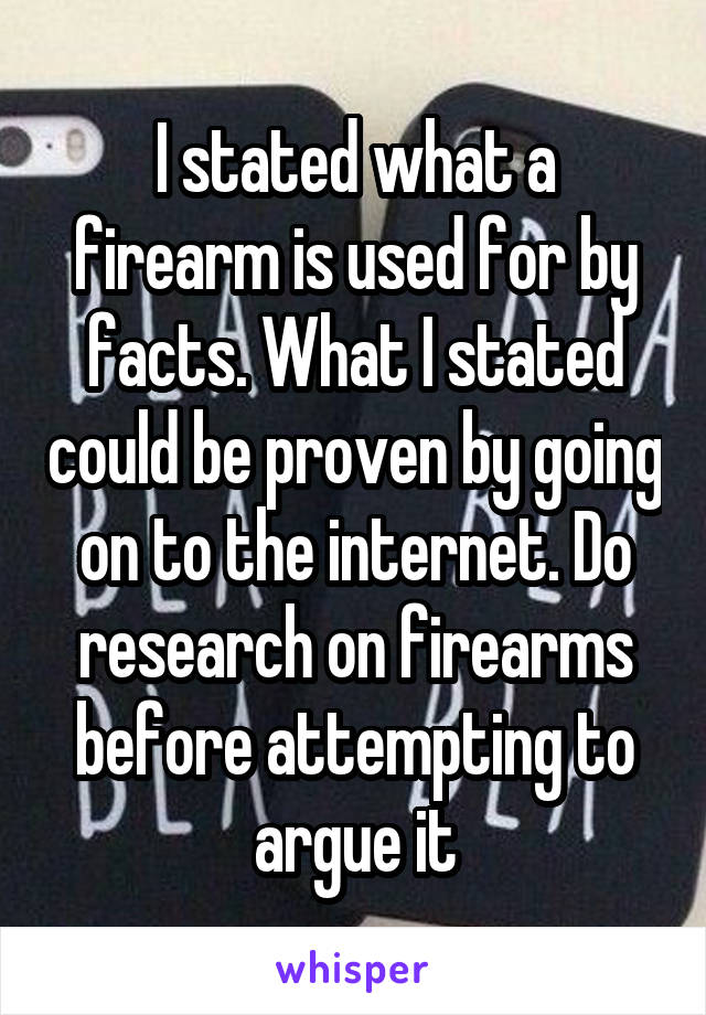 I stated what a firearm is used for by facts. What I stated could be proven by going on to the internet. Do research on firearms before attempting to argue it