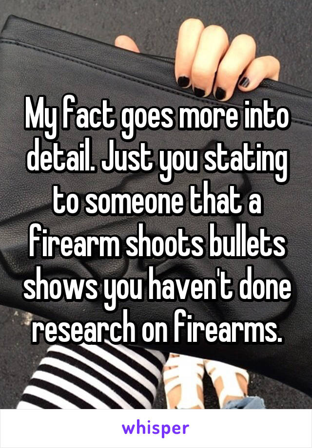 My fact goes more into detail. Just you stating to someone that a firearm shoots bullets shows you haven't done research on firearms.