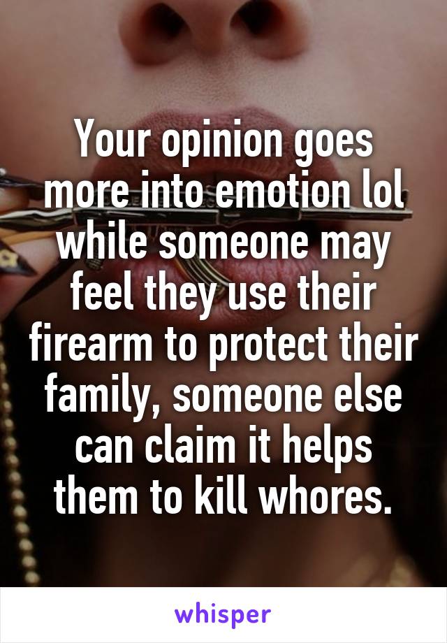 Your opinion goes more into emotion lol while someone may feel they use their firearm to protect their family, someone else can claim it helps them to kill whores.