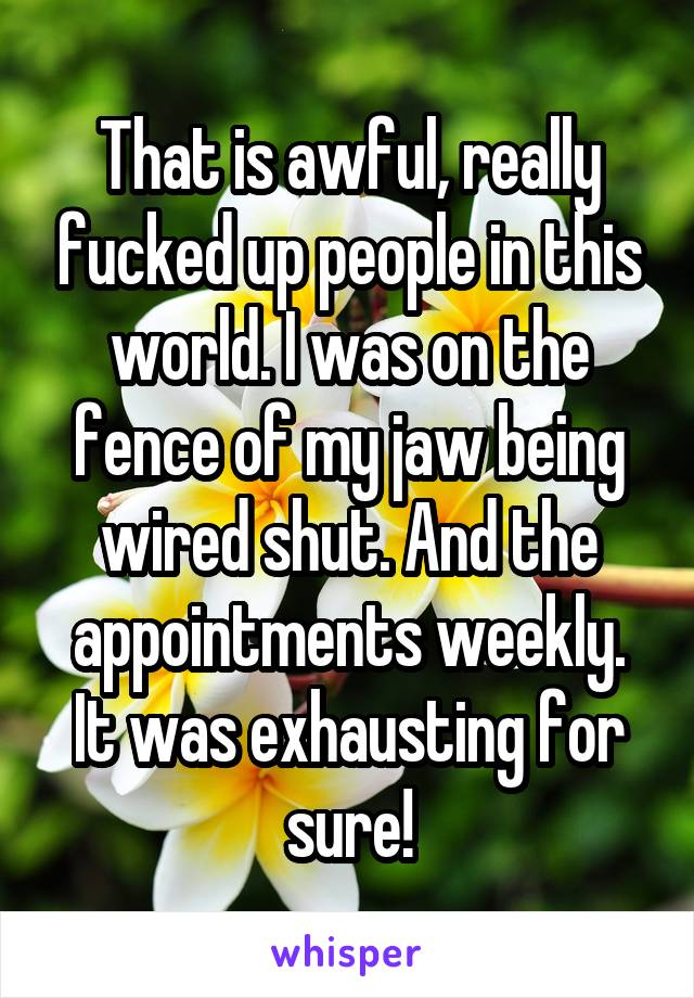 That is awful, really fucked up people in this world. I was on the fence of my jaw being wired shut. And the appointments weekly. It was exhausting for sure!