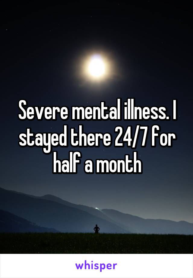 Severe mental illness. I stayed there 24/7 for half a month