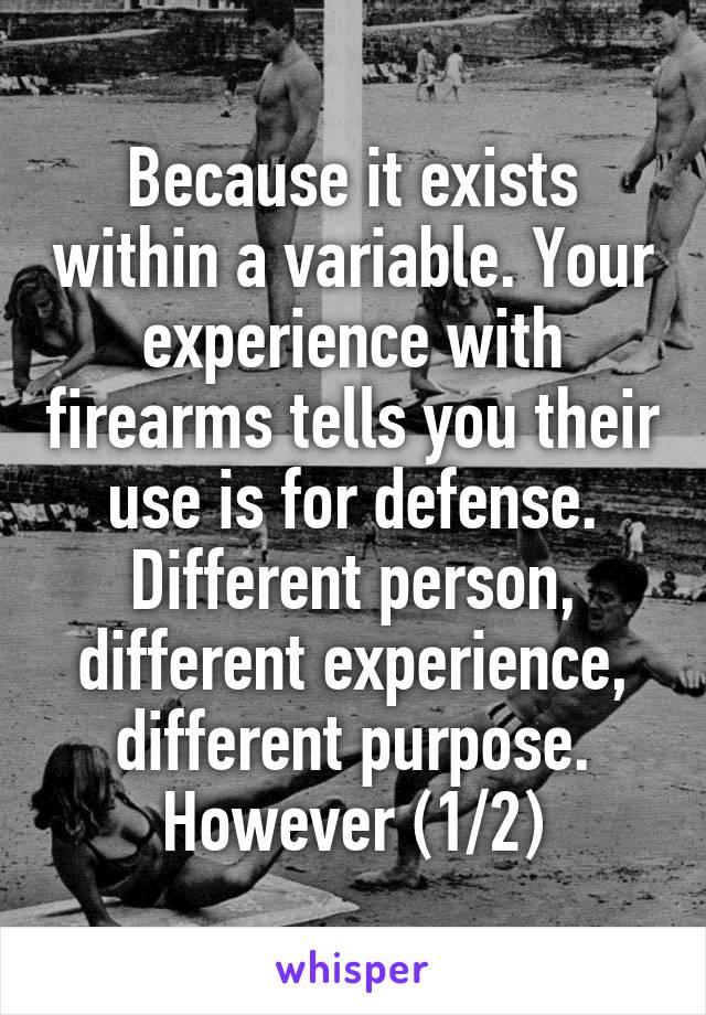 Because it exists within a variable. Your experience with firearms tells you their use is for defense. Different person, different experience, different purpose. However (1/2)