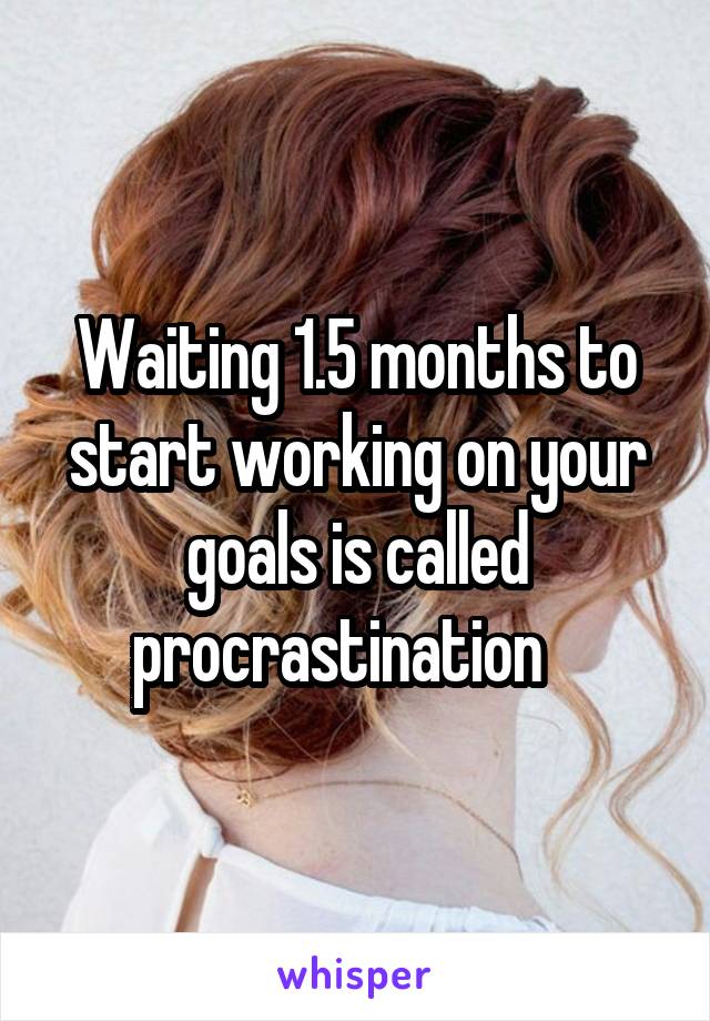Waiting 1.5 months to start working on your goals is called procrastination   