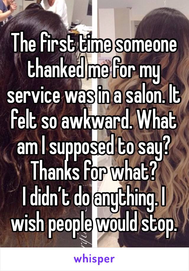 The first time someone thanked me for my service was in a salon. It felt so awkward. What am I supposed to say? Thanks for what? 
I didn’t do anything. I wish people would stop. 