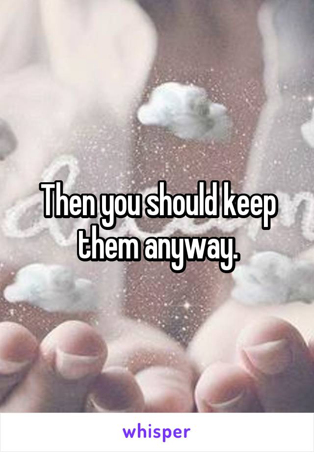 Then you should keep them anyway.