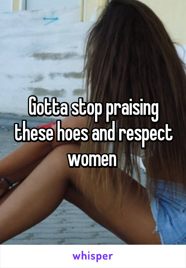 Gotta stop praising these hoes and respect women 