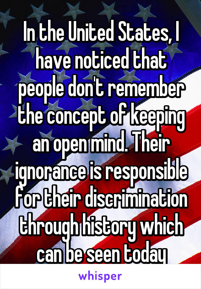 In the United States, I have noticed that people don't remember the concept of keeping an open mind. Their ignorance is responsible for their discrimination through history which can be seen today
