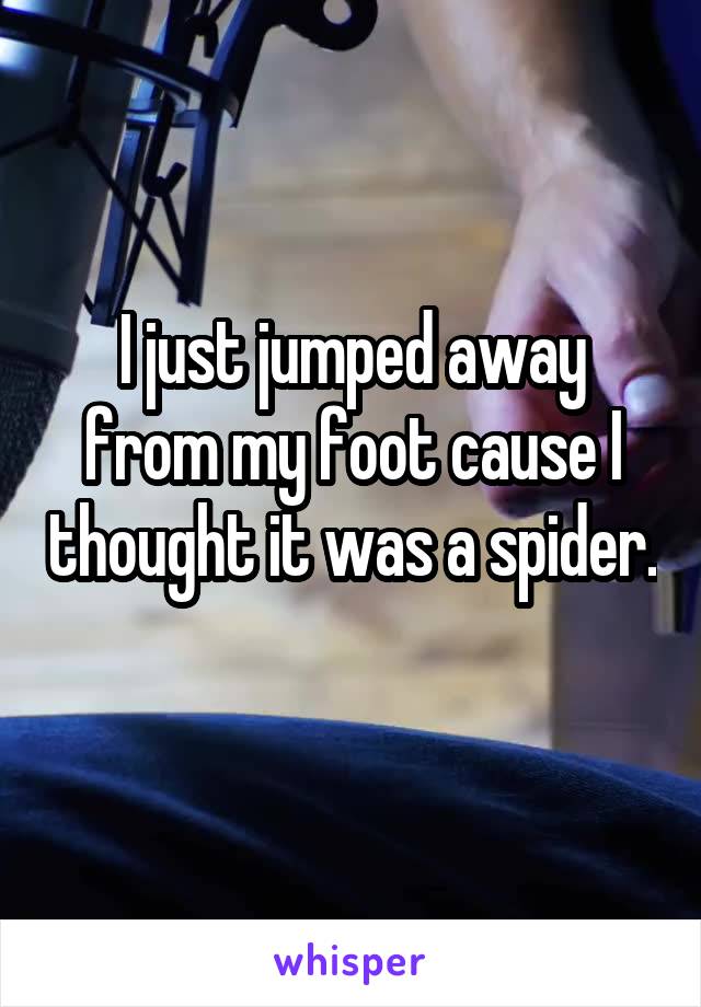 I just jumped away from my foot cause I thought it was a spider. 