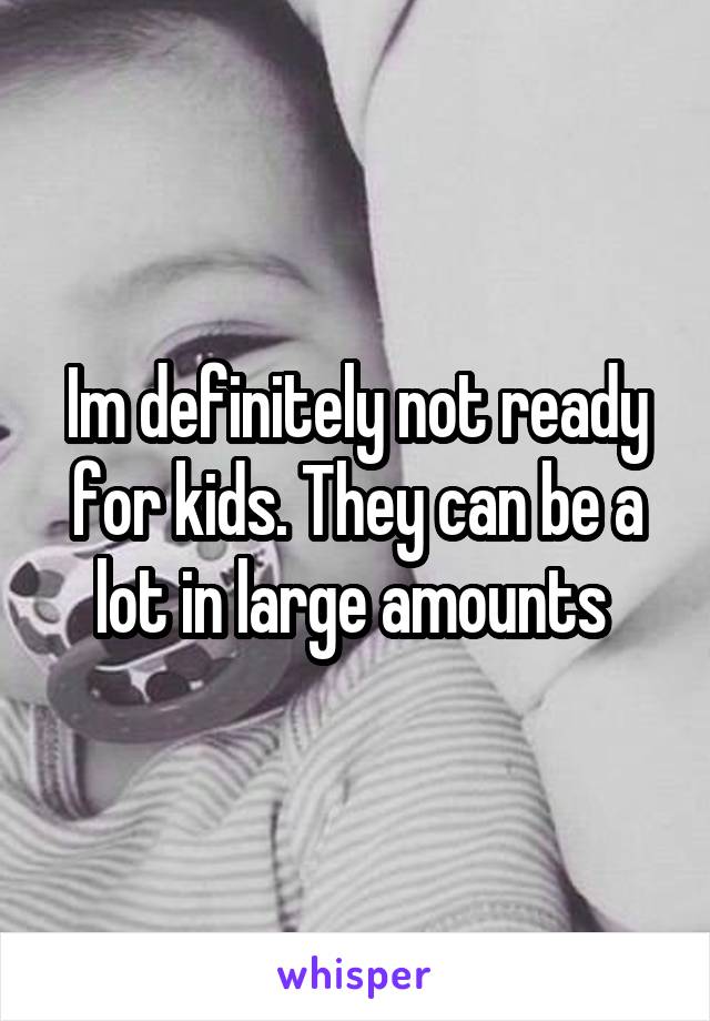 Im definitely not ready for kids. They can be a lot in large amounts 