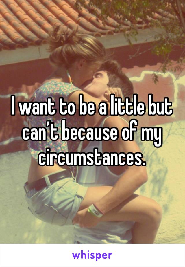 I want to be a little but can’t because of my circumstances.