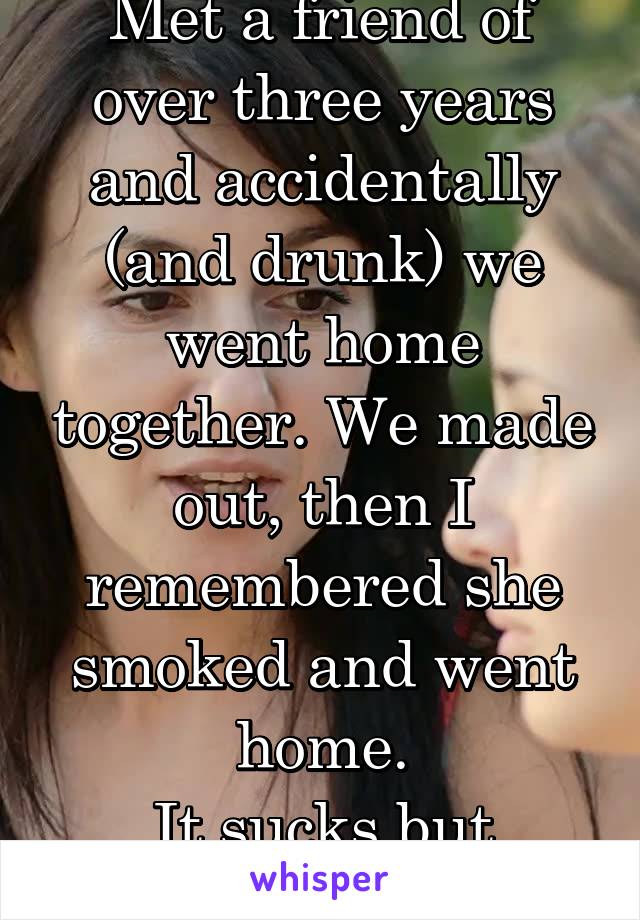 Met a friend of over three years and accidentally (and drunk) we went home together. We made out, then I remembered she smoked and went home.
It sucks but yuck... 