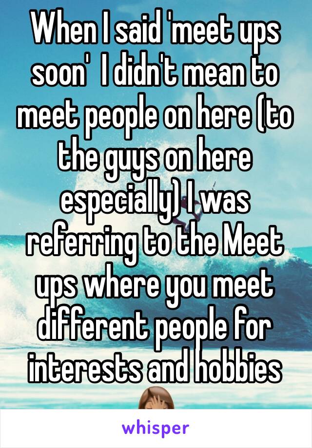 When I said 'meet ups soon'  I didn't mean to meet people on here (to the guys on here especially) I was referring to the Meet ups where you meet different people for interests and hobbies 🤦🏽‍♀️