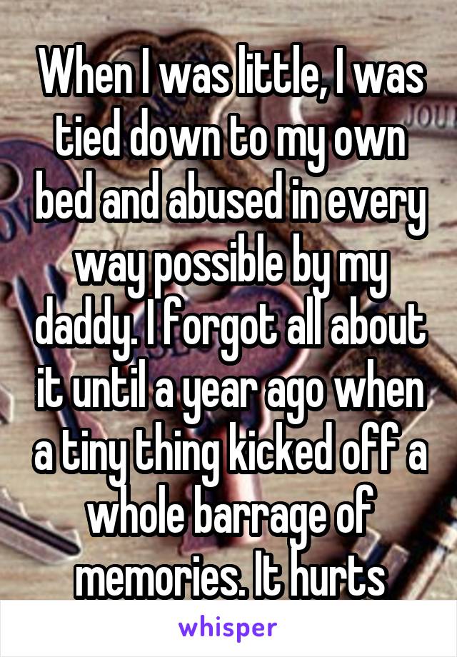 When I was little, I was tied down to my own bed and abused in every way possible by my daddy. I forgot all about it until a year ago when a tiny thing kicked off a whole barrage of memories. It hurts