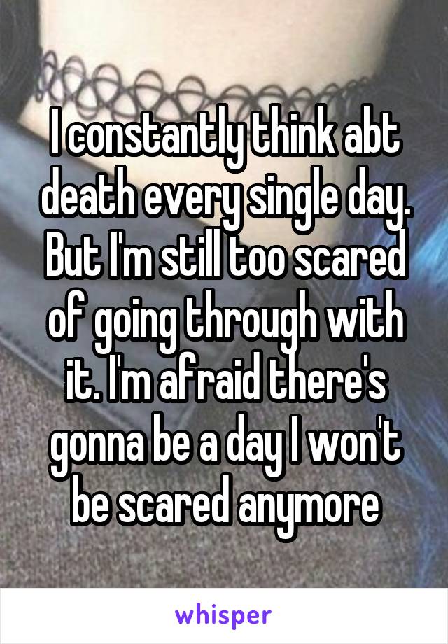 I constantly think abt death every single day. But I'm still too scared of going through with it. I'm afraid there's gonna be a day I won't be scared anymore