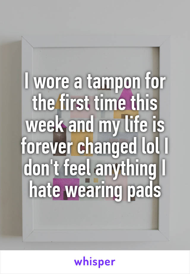 I wore a tampon for the first time this week and my life is forever changed lol I don't feel anything I hate wearing pads