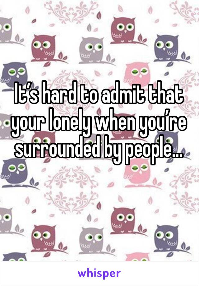 It’s hard to admit that your lonely when you’re surrounded by people...