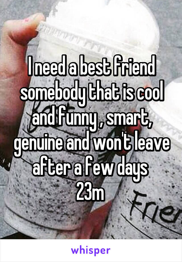 I need a best friend somebody that is cool and funny , smart, genuine and won't leave after a few days 
23m 