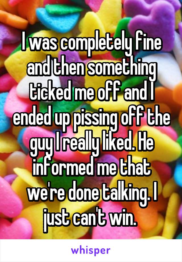 I was completely fine and then something ticked me off and I ended up pissing off the guy I really liked. He informed me that we're done talking. I just can't win. 