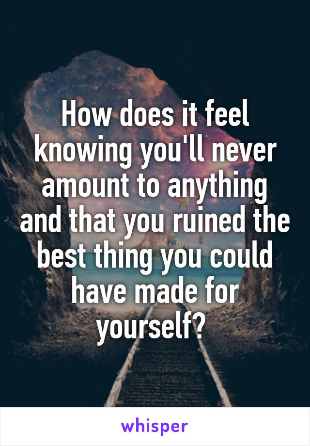 How does it feel knowing you'll never amount to anything and that you ruined the best thing you could have made for yourself? 