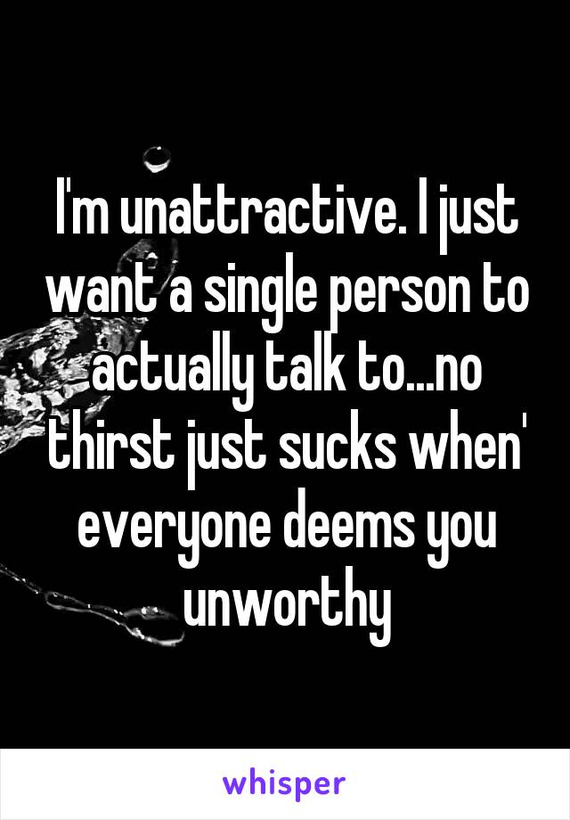 I'm unattractive. I just want a single person to actually talk to...no thirst just sucks when' everyone deems you unworthy