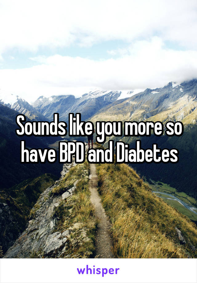 Sounds like you more so have BPD and Diabetes