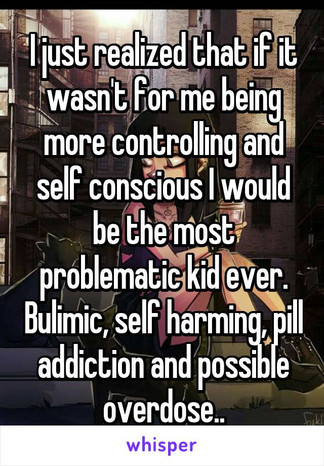 I just realized that if it wasn't for me being more controlling and self conscious I would be the most problematic kid ever. Bulimic, self harming, pill addiction and possible overdose..