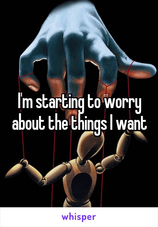 I'm starting to worry about the things I want